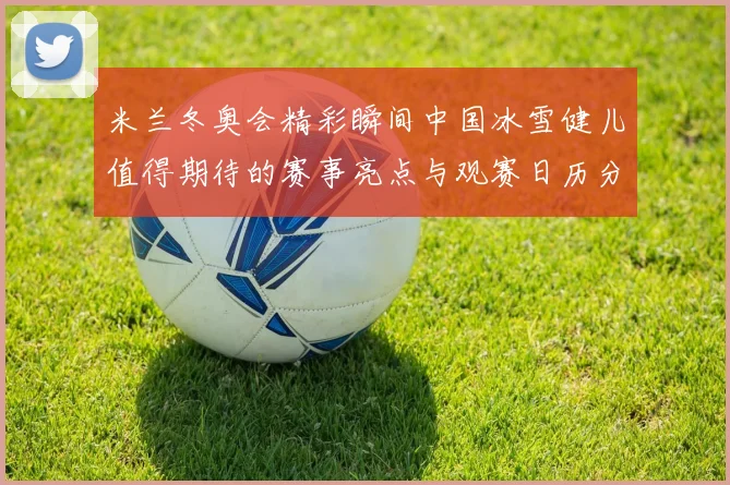米兰冬奥会精彩瞬间中国冰雪健儿值得期待的赛事亮点与观赛日历分享