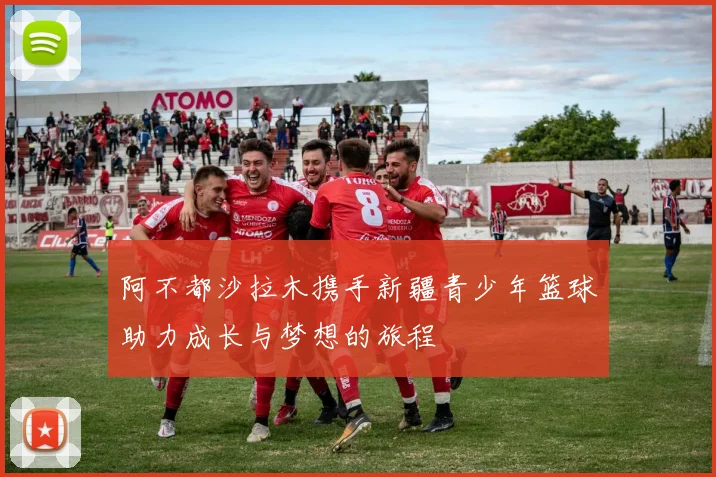 阿不都沙拉木携手新疆青少年篮球助力成长与梦想的旅程